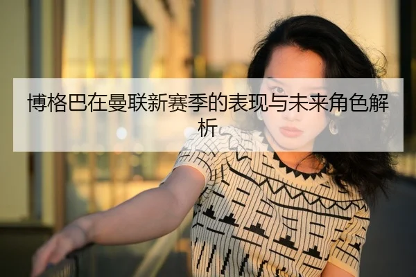 博格巴在曼联新赛季的表现与未来角色解析